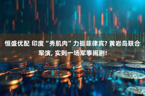 恒盛优配 印度“秀肌肉”力挺菲律宾? 黄岩岛联合军演, 实则一场军事闹剧!