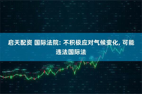 启天配资 国际法院: 不积极应对气候变化, 可能违法国际法