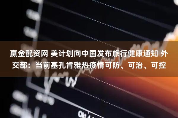 赢金配资网 美计划向中国发布旅行健康通知 外交部：当前基孔肯雅热疫情可防、可治、可控