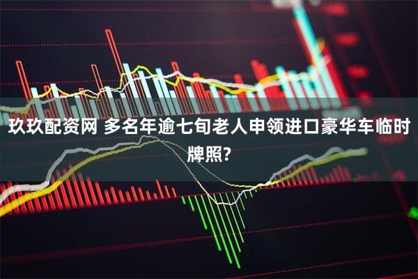 玖玖配资网 多名年逾七旬老人申领进口豪华车临时牌照?