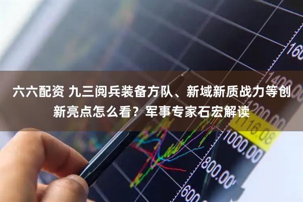 六六配资 九三阅兵装备方队、新域新质战力等创新亮点怎么看？军事专家石宏解读