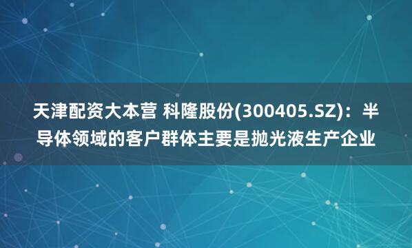 天津配资大本营 科隆股份(300405.SZ)：半导体领域的客户群体主要是抛光液生产企业