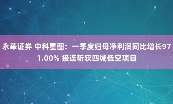 永華证券 中科星图：一季度归母净利润同比增长971.00% 接连斩获四城低空项目