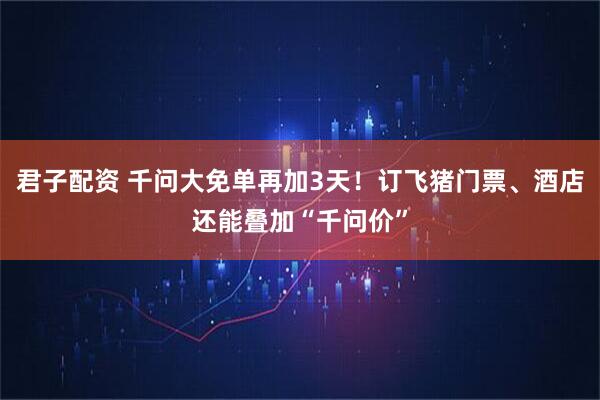 君子配资 千问大免单再加3天！订飞猪门票、酒店还能叠加“千问价”