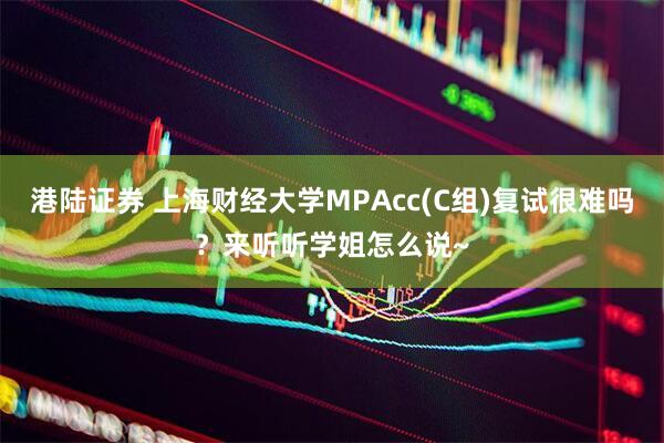 港陆证券 上海财经大学MPAcc(C组)复试很难吗？来听听学姐怎么说~