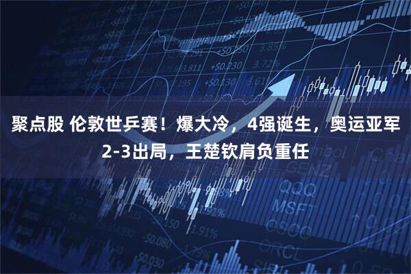 聚点股 伦敦世乒赛！爆大冷，4强诞生，奥运亚军2-3出局，王楚钦肩负重任