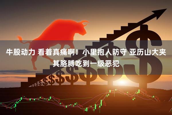牛股动力 看着真痛啊！小里抱人防守 亚历山大夹其胳膊吃到一级恶犯